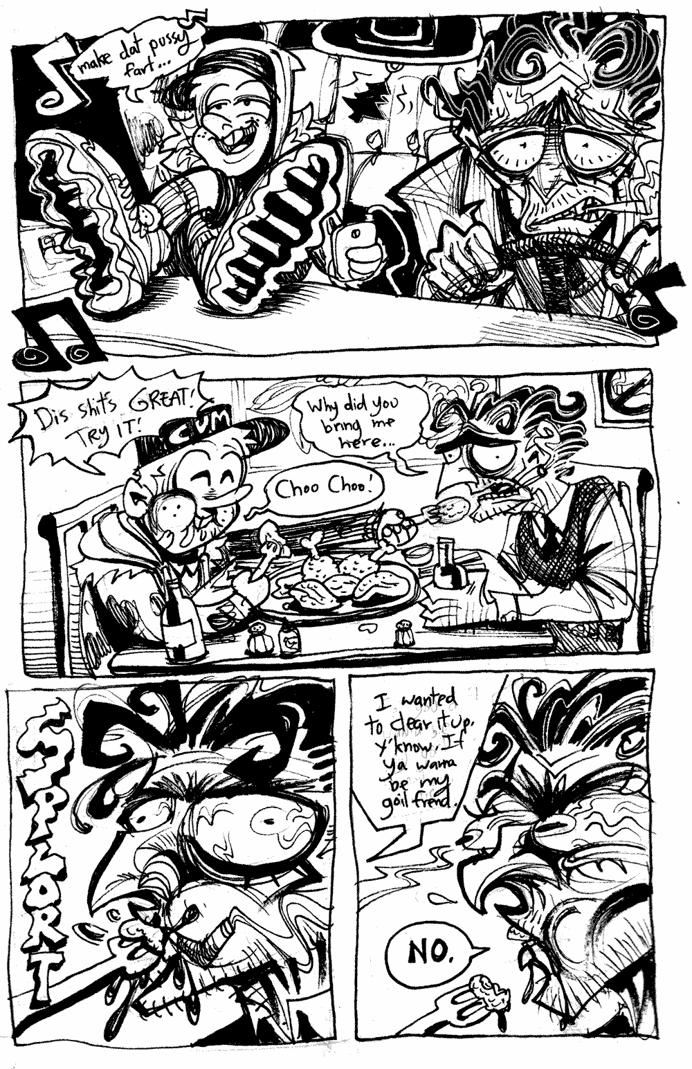 Page 20 - Ollie sings 'Make dat pussy fart...' as he relaxes in Basile's car, stretching his shoes over the dashboard.  Basile drives nervously and smoking.  In the restaraunt, Ollie eats happily and shoves food in Basile's zonked mouth.  'Dis shit's GREAT!  TRY IT!'  'Why did you bring me here...' 'Choo choo!'.  A forkfull of chicken squeezes into Baslie's mouth with a SPLORT.  Ollie finally answers.  'I wanted to clear it up. Y'know.  If you wanna be my goilfriend.'  Basile answers with a stern expression.  'NO.'